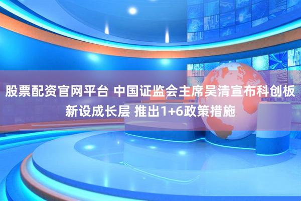 股票配资官网平台 中国证监会主席吴清宣布科创板新设成长层 推出1+6政策措施