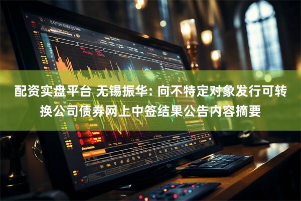 配资实盘平台 无锡振华: 向不特定对象发行可转换公司债券网上中签结果公告内容摘要