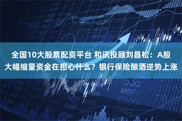 全国10大股票配资平台 和讯投顾刘昌松：A股大幅缩量资金在担心什么？银行保险酿酒逆势上涨