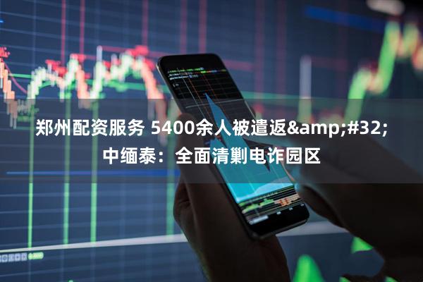 郑州配资服务 5400余人被遣返&#32;中缅泰：全面清剿电诈园区