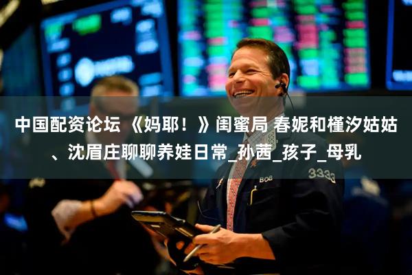 中国配资论坛 《妈耶！》闺蜜局 春妮和槿汐姑姑、沈眉庄聊聊养娃日常_孙茜_孩子_母乳