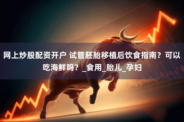 网上炒股配资开户 试管胚胎移植后饮食指南？可以吃海鲜吗？_食用_胎儿_孕妇