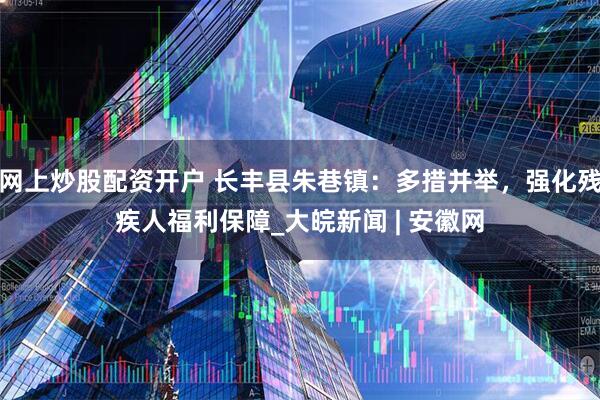 网上炒股配资开户 长丰县朱巷镇：多措并举，强化残疾人福利保障_大皖新闻 | 安徽网
