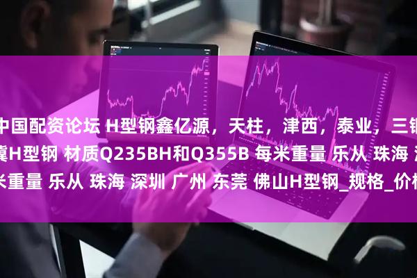 中国配资论坛 H型钢鑫亿源，天柱，津西，泰业，三钢，马钢，国堂，翅冀H型钢 材质Q235BH和Q355B 每米重量 乐从 珠海 深圳 广州 东莞 佛山H型钢_规格_价格_发展