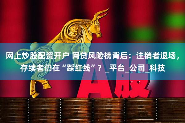 网上炒股配资开户 网贷风险榜背后：注销者退场，存续者仍在“踩红线”？_平台_公司_科技