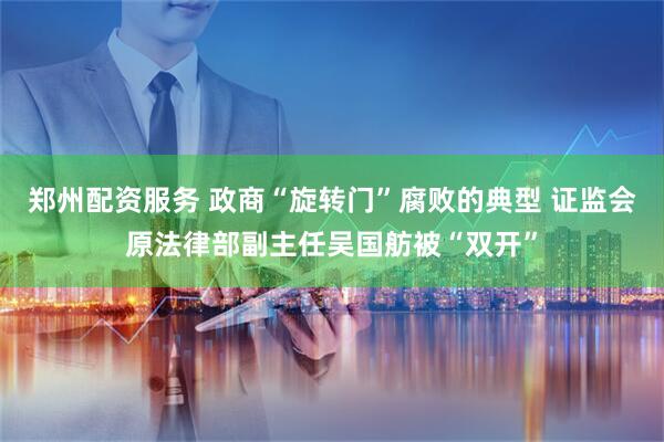 郑州配资服务 政商“旋转门”腐败的典型 证监会原法律部副主任吴国舫被“双开”