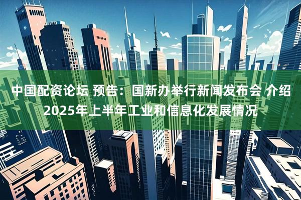中国配资论坛 预告：国新办举行新闻发布会 介绍2025年上半年工业和信息化发展情况