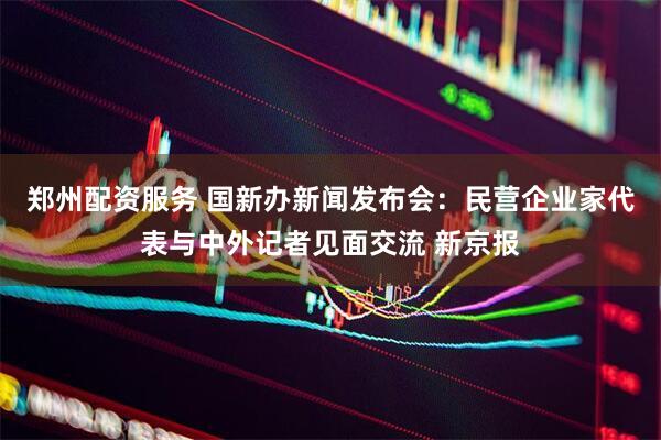 郑州配资服务 国新办新闻发布会：民营企业家代表与中外记者见面交流 新京报