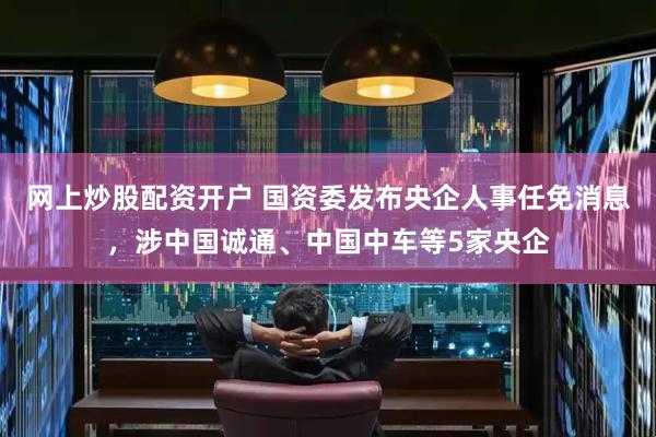 网上炒股配资开户 国资委发布央企人事任免消息，涉中国诚通、中国中车等5家央企