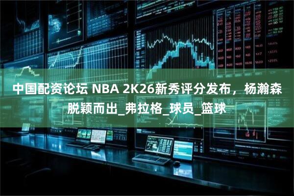 中国配资论坛 NBA 2K26新秀评分发布，杨瀚森脱颖而出_弗拉格_球员_篮球