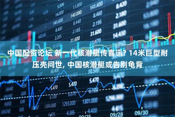 中国配资论坛 新一代核潜艇传喜讯? 14米巨型耐压壳问世, 中国核潜艇或告别龟背