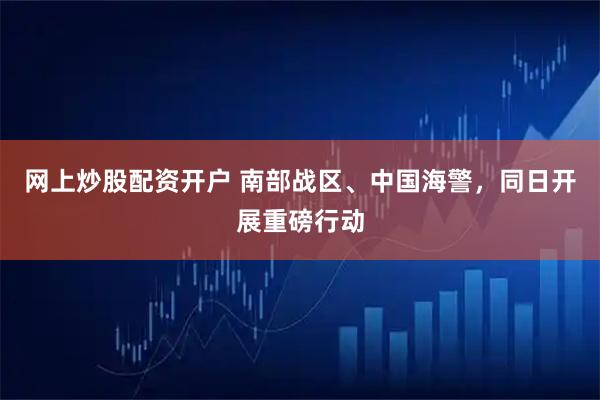 网上炒股配资开户 南部战区、中国海警，同日开展重磅行动