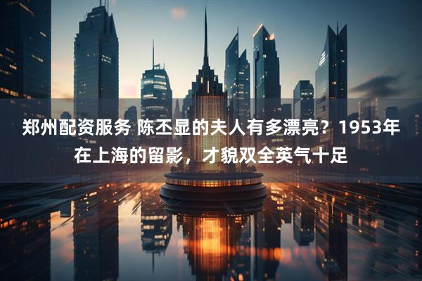 郑州配资服务 陈丕显的夫人有多漂亮？1953年在上海的留影，才貌双全英气十足