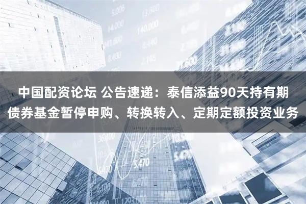 中国配资论坛 公告速递：泰信添益90天持有期债券基金暂停申购、转换转入、定期定额投资业务