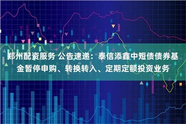 郑州配资服务 公告速递：泰信添鑫中短债债券基金暂停申购、转换转入、定期定额投资业务