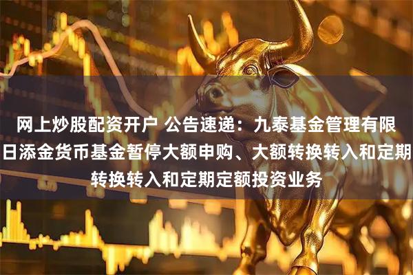网上炒股配资开户 公告速递：九泰基金管理有限公司关于九泰日添金货币基金暂停大额申购、大额转换转入和定期定额投资业务