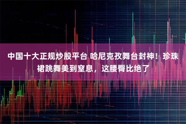 中国十大正规炒股平台 哈尼克孜舞台封神！珍珠裙跳舞美到窒息，这腰臀比绝了
