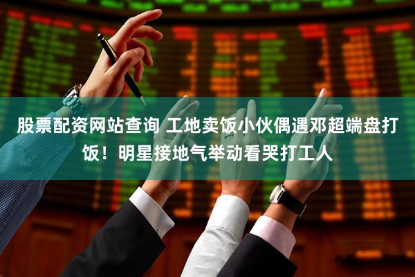 股票配资网站查询 工地卖饭小伙偶遇邓超端盘打饭！明星接地气举动看哭打工人