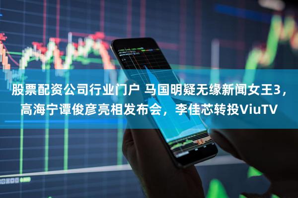 股票配资公司行业门户 马国明疑无缘新闻女王3，高海宁谭俊彦亮相发布会，李佳芯转投ViuTV